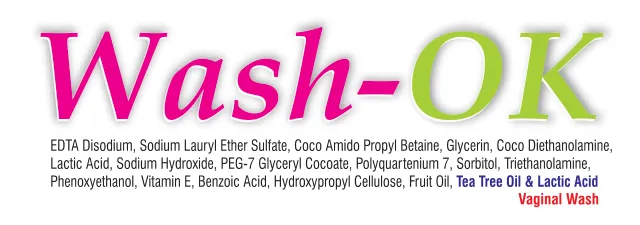 Wash-OK Vaginal Wash: EDTA Disodium, Sodium Lauryl Ether Sulfate, Coco Amido Propyl Betaine, Glycerin, Coco Diethanolamine, Lactic Acid, Sodium Hydroxide, PEG-7 Glyceryl Cocoate, Polyquaternium 7, Sorbitol, Triethanolamine, Phenoxyethanol, Vitamin E, Benzoic Acid, Hydroxypropyl Cellulose, Fruit Oil, Tea Tree Oil & Lactic Acid